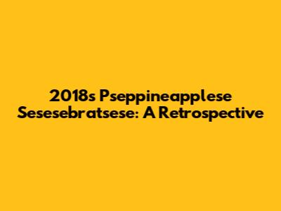 2018's Pseppineapplese Sesesebratsese: A Retrospective