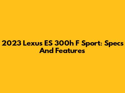 2023 Lexus ES 300h F Sport: Specs And Features