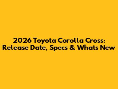 2026 Toyota Corolla Cross: Release Date, Specs & What's New