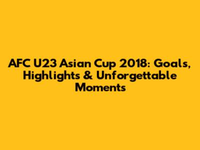 AFC U23 Asian Cup 2018: Goals, Highlights & Unforgettable Moments