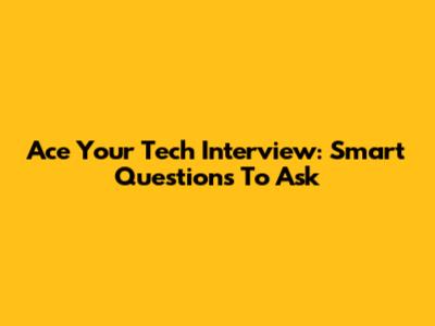Ace Your Tech Interview: Smart Questions To Ask