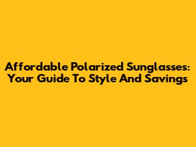 Affordable Polarized Sunglasses: Your Guide To Style And Savings