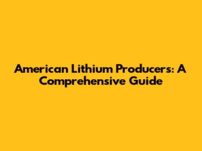 American Lithium Producers: A Comprehensive Guide