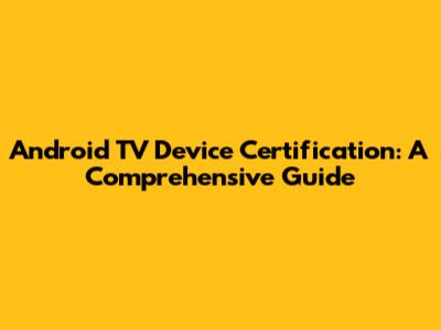 Android TV Device Certification: A Comprehensive Guide