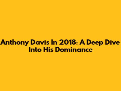 Anthony Davis In 2018: A Deep Dive Into His Dominance