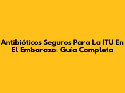 Antibióticos Seguros Para La ITU En El Embarazo: Guía Completa