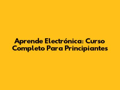 Aprende Electrónica: Curso Completo Para Principiantes