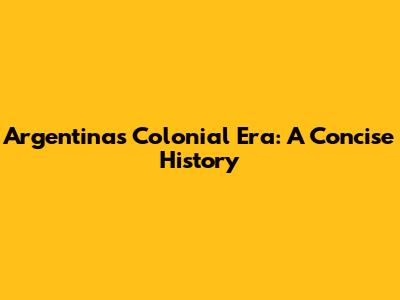 Argentina's Colonial Era: A Concise History