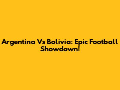 Argentina Vs Bolivia: Epic Football Showdown!