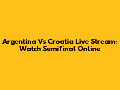 Argentina Vs Croatia Live Stream: Watch Semifinal Online
