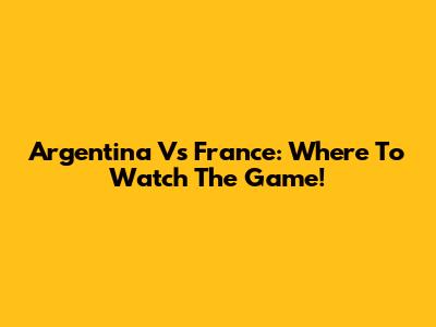 Argentina Vs France: Where To Watch The Game!
