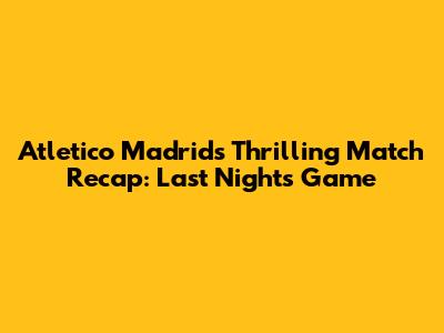 Atletico Madrid's Thrilling Match Recap: Last Night's Game
