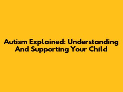 Autism Explained: Understanding And Supporting Your Child