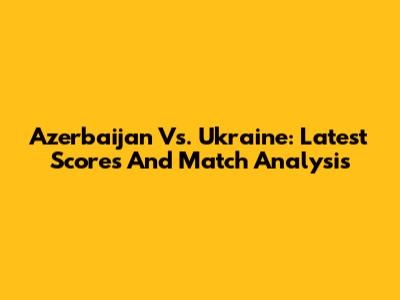 Azerbaijan Vs. Ukraine: Latest Scores And Match Analysis