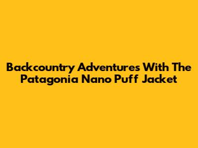 Backcountry Adventures With The Patagonia Nano Puff Jacket