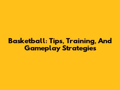 Basketball: Tips, Training, And Gameplay Strategies