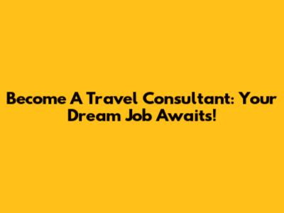 Become A Travel Consultant: Your Dream Job Awaits!