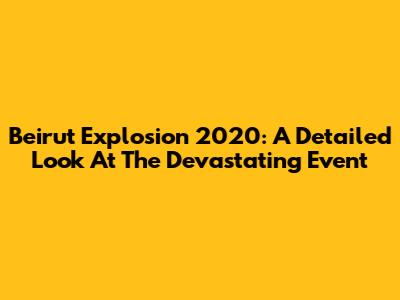 Beirut Explosion 2020: A Detailed Look At The Devastating Event