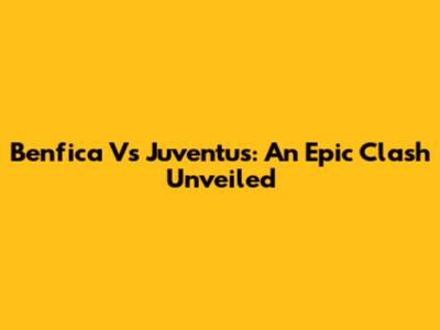 Benfica Vs Juventus: An Epic Clash Unveiled