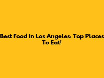 Best Food In Los Angeles: Top Places To Eat!