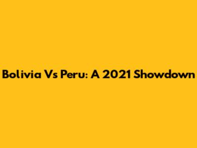 Bolivia Vs Peru: A 2021 Showdown