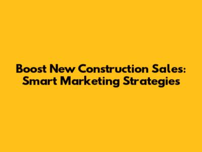 Boost New Construction Sales: Smart Marketing Strategies