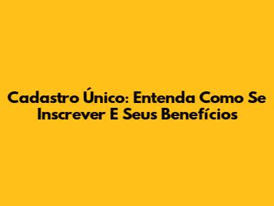 Cadastro Único: Entenda Como Se Inscrever E Seus Benefícios
