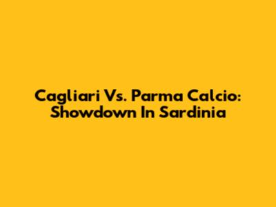 Cagliari Vs. Parma Calcio: Showdown In Sardinia