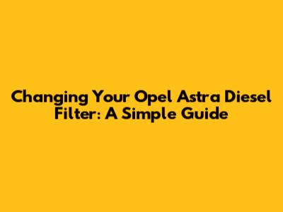 Changing Your Opel Astra Diesel Filter: A Simple Guide