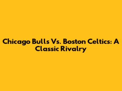 Chicago Bulls Vs. Boston Celtics: A Classic Rivalry