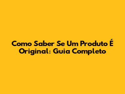 Como Saber Se Um Produto É Original: Guia Completo