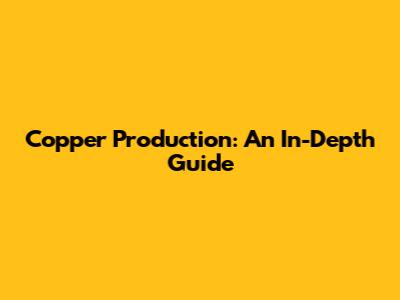 Copper Production: An In-Depth Guide