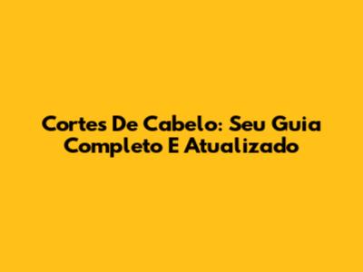 Cortes De Cabelo: Seu Guia Completo E Atualizado
