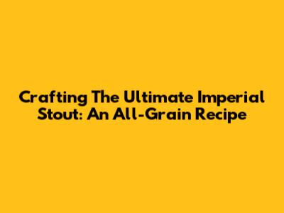 Crafting The Ultimate Imperial Stout: An All-Grain Recipe