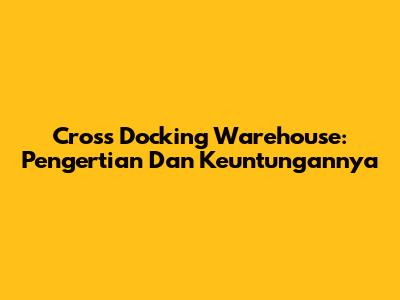 Cross Docking Warehouse: Pengertian Dan Keuntungannya