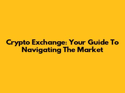 Crypto Exchange: Your Guide To Navigating The Market