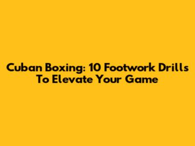 Cuban Boxing: 10 Footwork Drills To Elevate Your Game