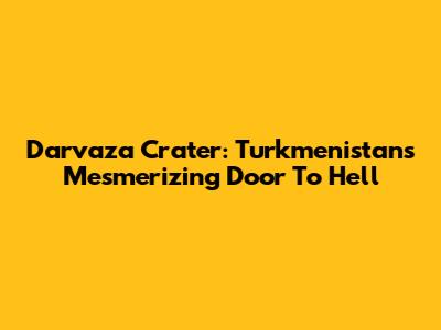 Darvaza Crater: Turkmenistan's Mesmerizing Door To Hell