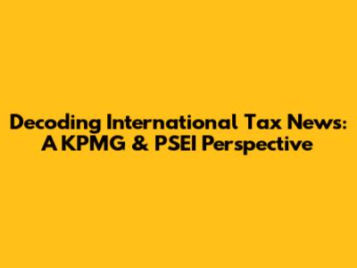 Decoding International Tax News: A KPMG & PSEI Perspective