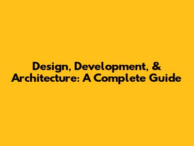 Design, Development, & Architecture: A Complete Guide