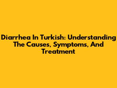 Diarrhea In Turkish: Understanding The Causes, Symptoms, And Treatment