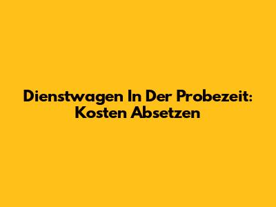 Dienstwagen In Der Probezeit: Kosten Absetzen