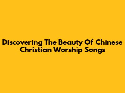 Discovering The Beauty Of Chinese Christian Worship Songs