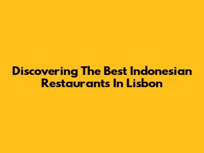 Discovering The Best Indonesian Restaurants In Lisbon