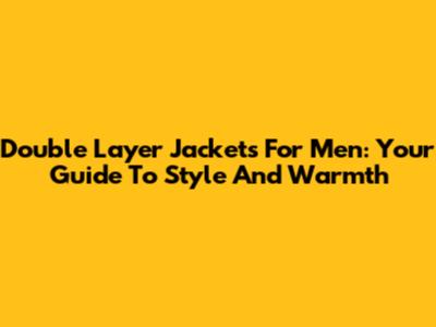Double Layer Jackets For Men: Your Guide To Style And Warmth