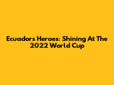 Ecuador's Heroes: Shining At The 2022 World Cup