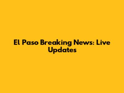 El Paso Breaking News: Live Updates