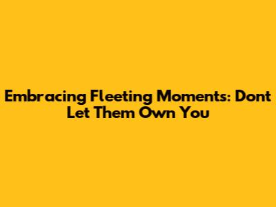 Embracing Fleeting Moments: Don't Let Them Own You