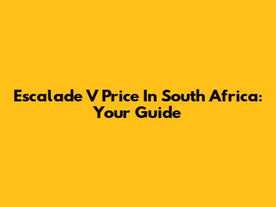 Escalade V Price In South Africa: Your Guide