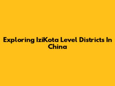 Exploring IziKota Level Districts In China
